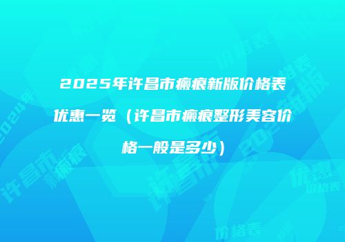 2025年许昌市瘢痕新版价格表优惠一览（许昌市瘢痕整形美容价格一般是多少）