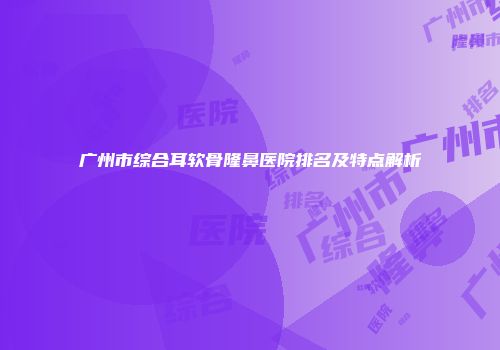 广州市综合耳软骨隆鼻医院排名及特点解析