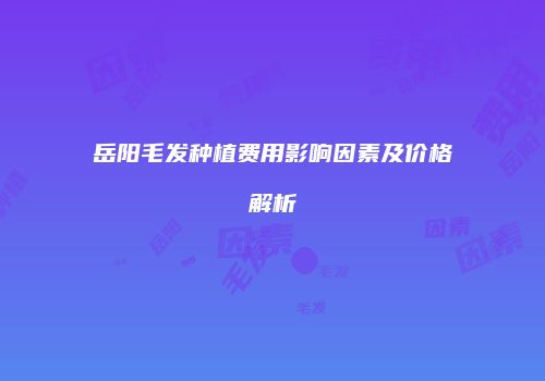 岳阳毛发种植费用影响因素及价格解析