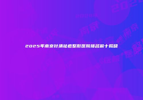 2025年南京针清祛痘整形医院排名前十揭晓