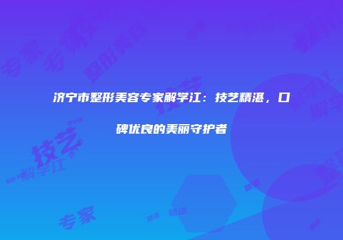 济宁市整形美容专家解学江：技艺精湛，口碑优良的美丽守护者