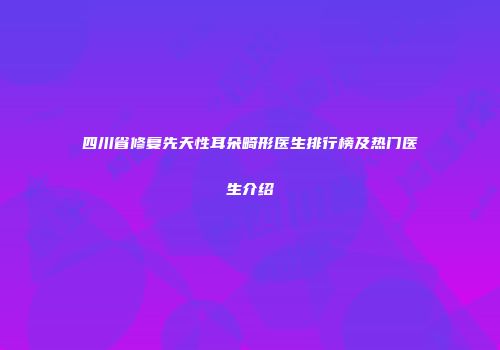 四川省修复先天性耳朵畸形医生排行榜及热门医生介绍