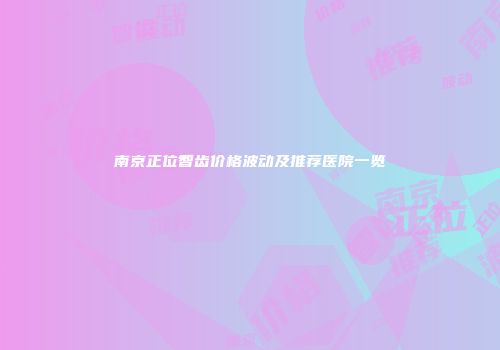 南京正位智齿价格波动及推荐医院一览