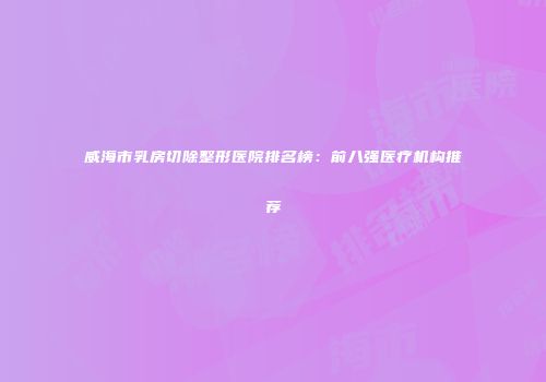 威海市乳房切除整形医院排名榜：前八强医疗机构推荐