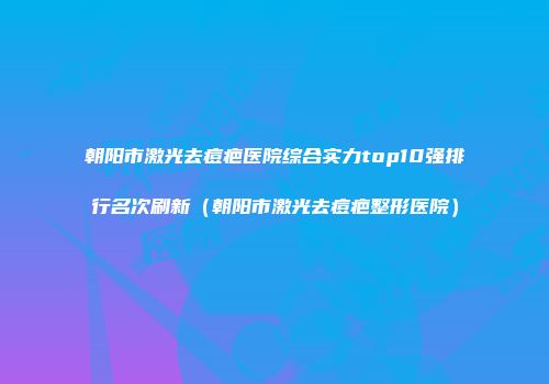 朝阳市激光去痘疤医院综合实力top10强排行名次刷新（朝阳市激光去痘疤整形医院）