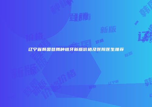 辽宁省韩国登腾种植牙新版价格及医院医生推荐