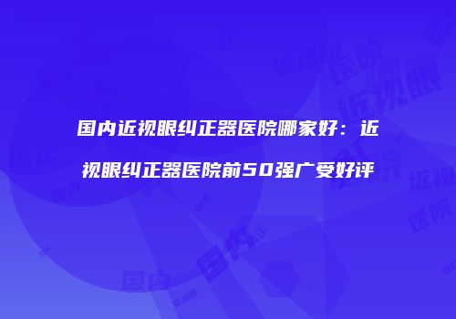 国内近视眼纠正器医院哪家好：近视眼纠正器医院前50强广受好评