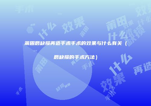 莆田唇缺损再造手术手术的效果与什么有关（唇缺损的手术方法）