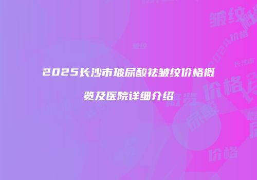 2025长沙市玻尿酸祛皱纹价格概览及医院详细介绍