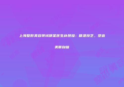 上海整形美容领域明星医生朴慧珍：精湛技艺，塑造美丽自信