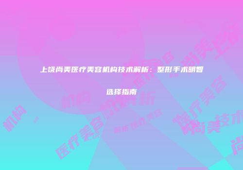 上饶尚美医疗美容机构技术解析：整形手术明智选择指南