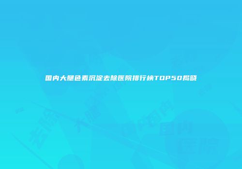 国内大腿色素沉淀去除医院排行榜TOP50揭晓