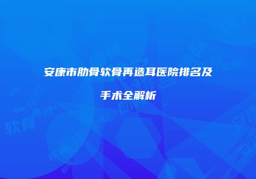 安康市肋骨软骨再造耳医院排名及手术全解析