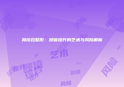 鼻综合整形：颜值提升的艺术与风险解析