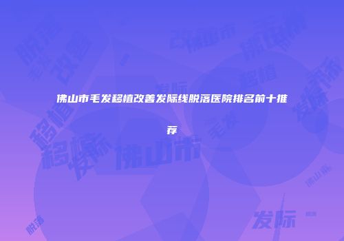 佛山市毛发移植改善发际线脱落医院排名前十推荐