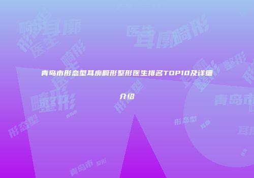 青岛市形态型耳廓畸形整形医生排名TOP10及详细介绍