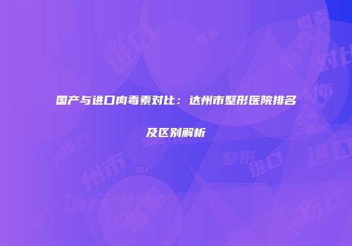 国产与进口肉毒素对比：达州市整形医院排名及区别解析