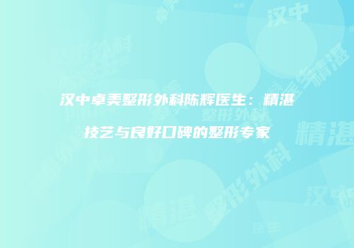 汉中卓美整形外科陈辉医生：精湛技艺与良好口碑的整形专家