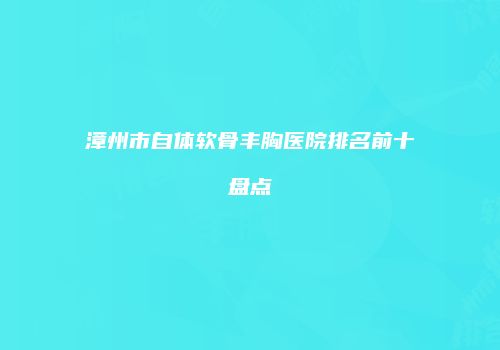 漳州市自体软骨丰胸医院排名前十盘点