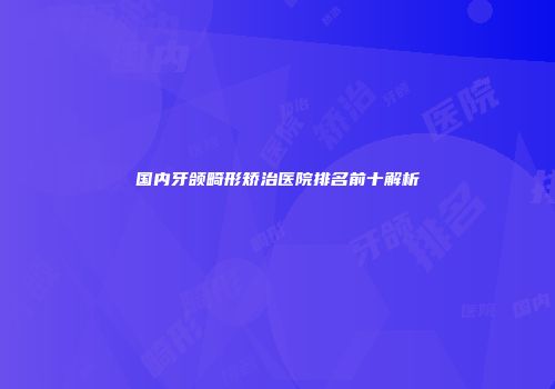 国内牙颌畸形矫治医院排名前十解析