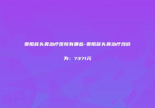 贵阳蒜头鼻治疗医院有哪些-贵阳蒜头鼻治疗均价为：7371元