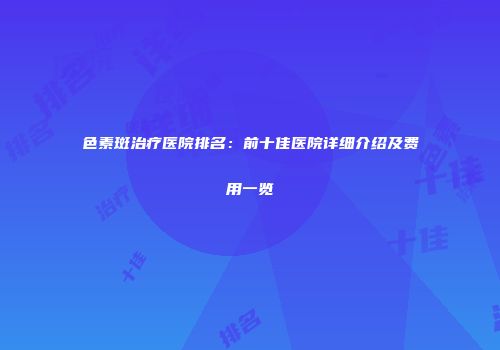 色素斑治疗医院排名：前十佳医院详细介绍及费用一览