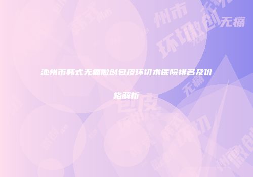 池州市韩式无痛微创包皮环切术医院排名及价格解析