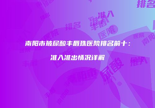 南阳市玻尿酸丰唇珠医院排名前十：准入准出情况详解