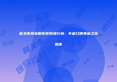 韶关市耳朵整形医院排行榜：专业口碑美丽之旅指南