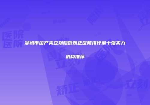 郑州市国产美立刻隐形矫正医院排行前十强实力机构推荐