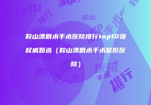 鞍山漂唇术手术医院排行top10强权威甄选（鞍山漂唇术手术整形医院）
