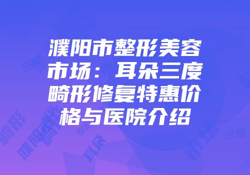 濮阳市整形美容市场：耳朵三度畸形修复特惠价格与医院介绍