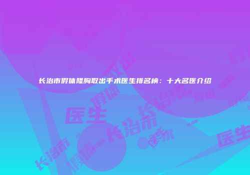 长治市假体隆胸取出手术医生排名榜：十大名医介绍