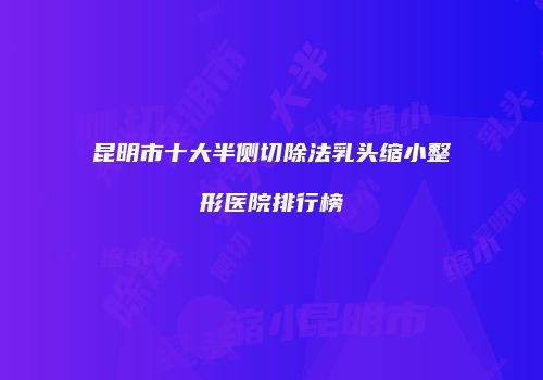 昆明市十大半侧切除法乳头缩小整形医院排行榜