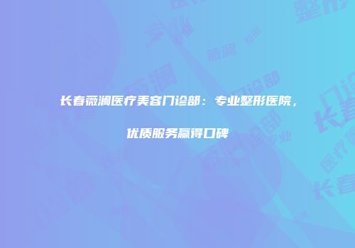 长春薇澜医疗美容门诊部：专业整形医院，优质服务赢得口碑