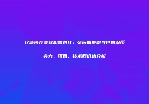 辽源医疗美容机构对比：张庆国医院与世勇诊所实力、项目、技术和价格分析