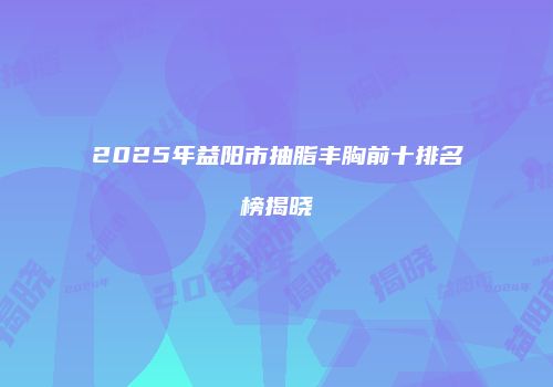 2025年益阳市抽脂丰胸前十排名榜揭晓