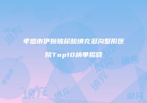 孝感市伊婉玻尿酸填充泪沟整形医院Top10榜单揭晓