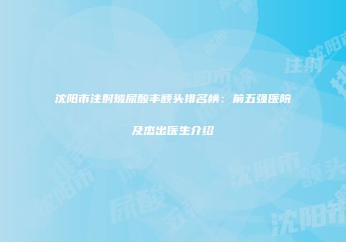 沈阳市注射玻尿酸丰额头排名榜：前五强医院及杰出医生介绍