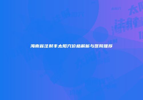海南省注射丰太阳穴价格解析与医院推荐