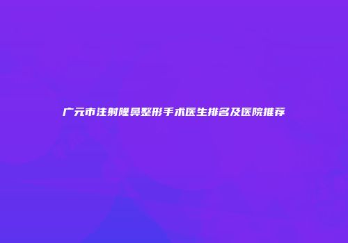 广元市注射隆鼻整形手术医生排名及医院推荐