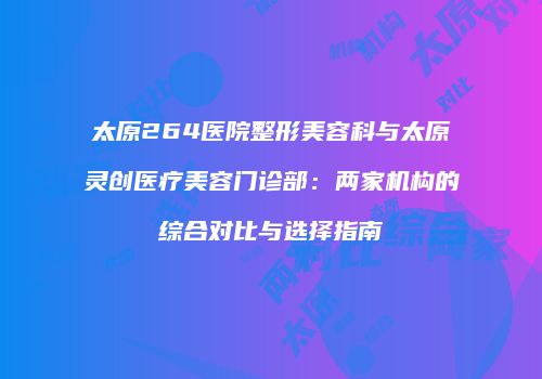 太原264医院整形美容科与太原灵创医疗美容门诊部：两家机构的综合对比与选择指南