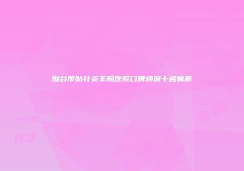 烟台市贴针灸丰胸医院口碑榜前十名解析