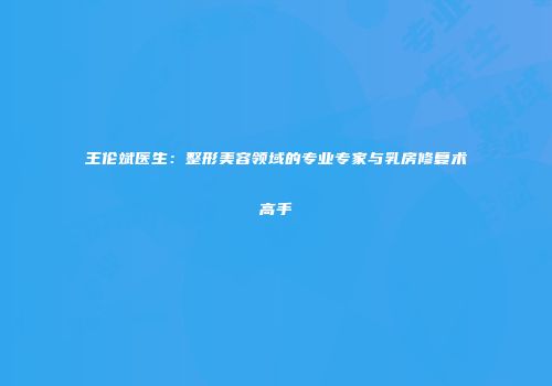 王伦斌医生：整形美容领域的专业专家与乳房修复术高手
