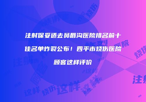注射保妥适去鼻唇沟医院排名前十佳名单炸裂公布！四平市烧伤医院顾客这样评价