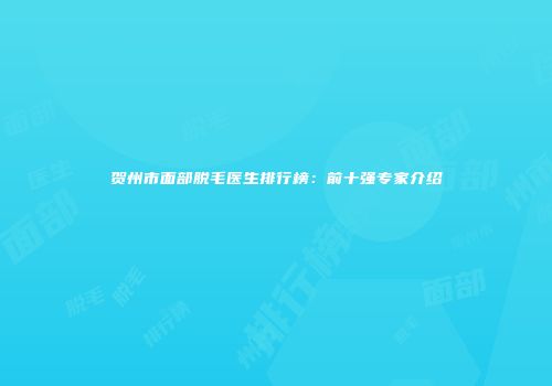 贺州市面部脱毛医生排行榜：前十强专家介绍