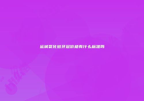 运城氧化钴牙冠价格有什么标准吗