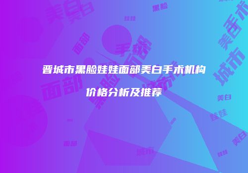 晋城市黑脸娃娃面部美白手术机构价格分析及推荐