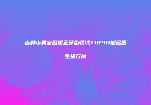 吉林市美容冠矫正牙齿领域TOP10知名医生排行榜