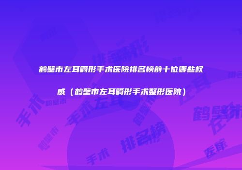 鹤壁市左耳畸形手术医院排名榜前十位哪些权威（鹤壁市左耳畸形手术整形医院）
